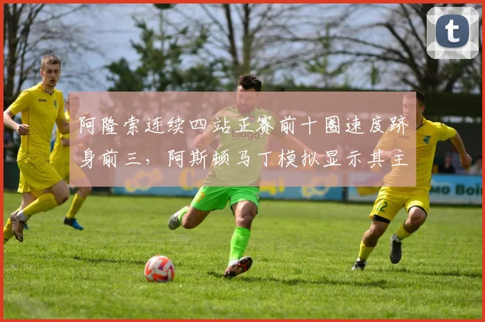 阿隆索连续四站正赛前十圈速度跻身前三，阿斯顿马丁模拟显示其主场有望冲冠