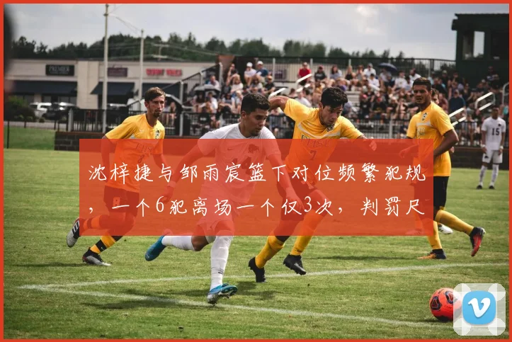 沈梓捷与邹雨宸篮下对位频繁犯规,一个6犯离场一个仅3次,判罚尺度不一成焦点