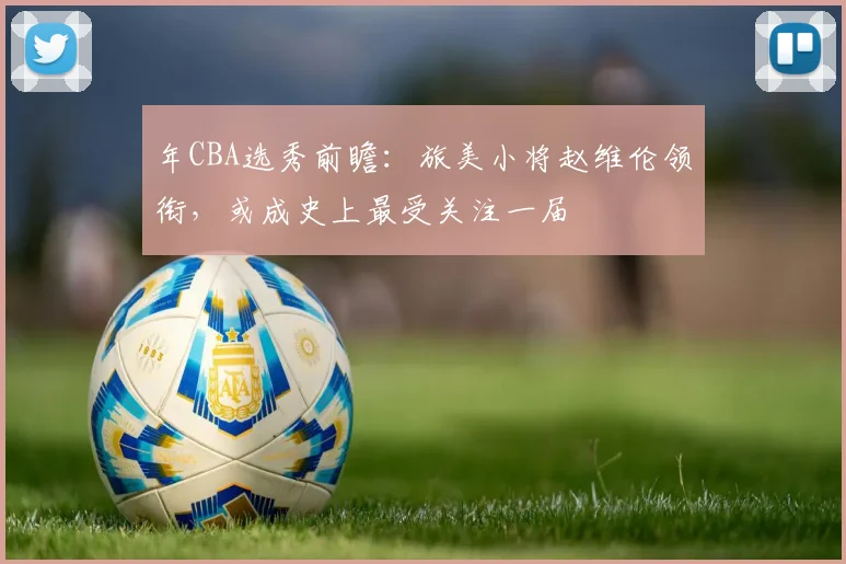 年CBA选秀前瞻:旅美小将赵维伦领衔,或成史上最受关注一届