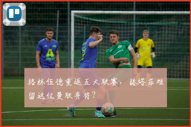 格林伍德重返五大联赛，赫塔菲难留这位曼联弃将？